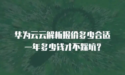 华为云云解析报价多少合适 一年多少钱才不踩坑？