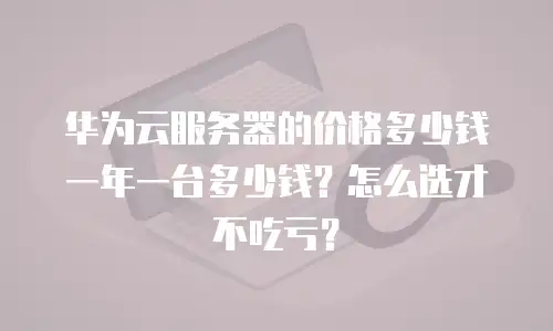 华为云服务器的价格多少钱一年一台多少钱？怎么选才不吃亏？
