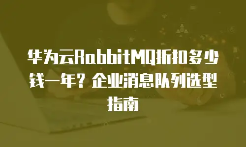 华为云RabbitMQ折扣多少钱一年？企业消息队列选型指南
