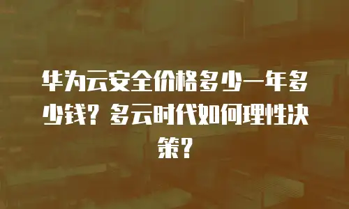 华为云安全价格多少一年多少钱？多云时代如何理性决策？
