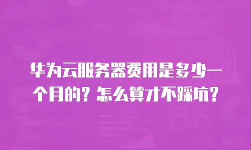 华为云服务器费用是多少一个月的？怎么算才不踩坑？
