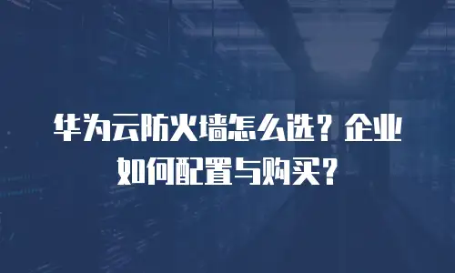 华为云防火墙怎么选？企业如何配置与购买？
