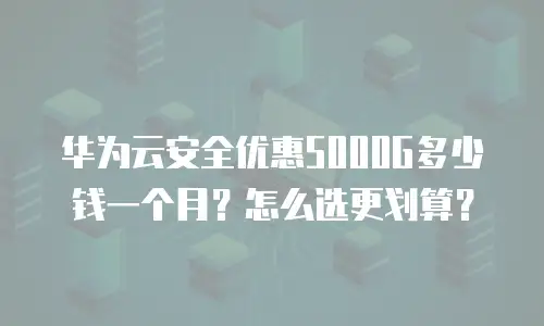 华为云安全优惠5000G多少钱一个月？怎么选更划算？