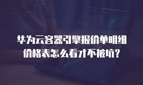 华为云容器引擎报价单明细价格表怎么看才不被坑？