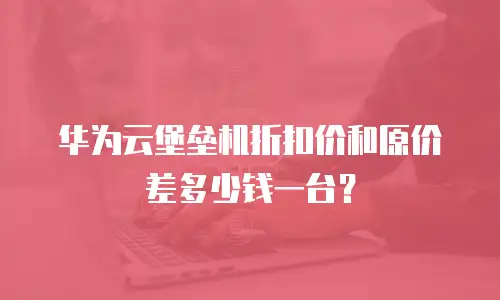 华为云堡垒机折扣价和原价差多少钱一台？