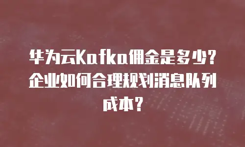 华为云Kafka佣金是多少？企业如何合理规划消息队列成本？