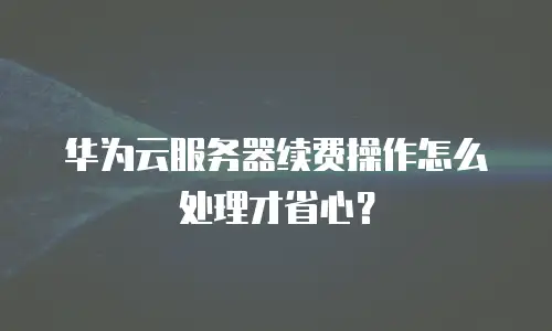 华为云服务器续费操作怎么处理才省心？