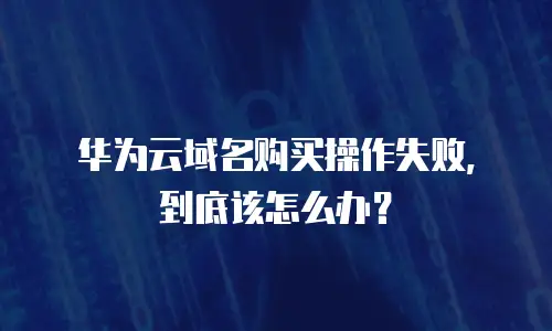华为云域名购买操作失败，到底该怎么办？