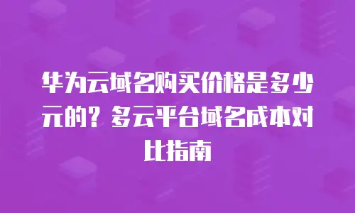 华为云域名购买价格是多少元的？多云平台域名成本对比指南