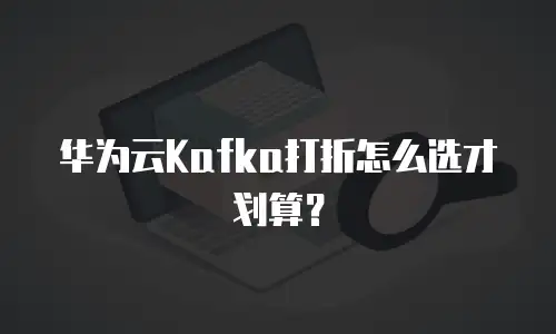 华为云Kafka打折怎么选才划算？
