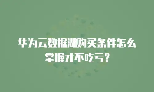 华为云数据湖购买条件怎么掌握才不吃亏？