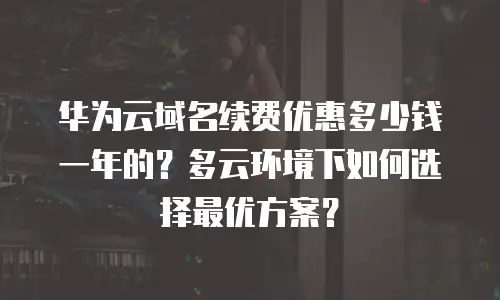 华为云域名续费优惠多少钱一年的？多云环境下如何选择最优方案？