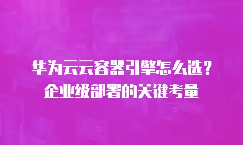 华为云云容器引擎怎么选？企业级部署的关键考量