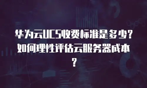 华为云UCS收费标准是多少？如何理性评估云服务器成本？