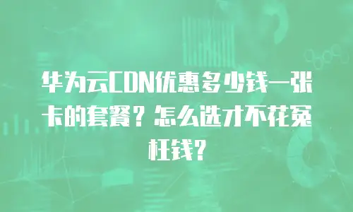 华为云CDN优惠多少钱一张卡的套餐？怎么选才不花冤枉钱？