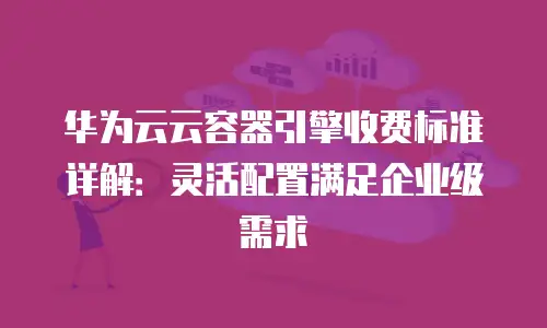 华为云云容器引擎收费标准详解：灵活配置满足企业级需求