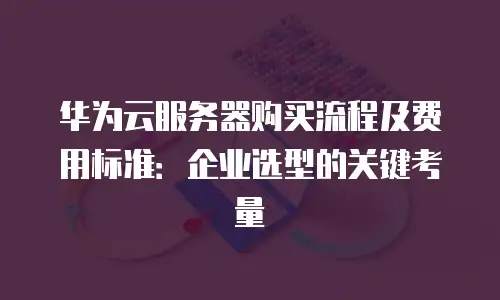 华为云服务器购买流程及费用标准：企业选型的关键考量