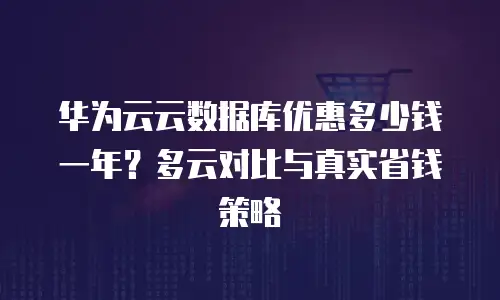 华为云云数据库优惠多少钱一年？多云对比与真实省钱策略