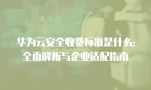 华为云安全收费标准是什么：全面解析与企业适配指南