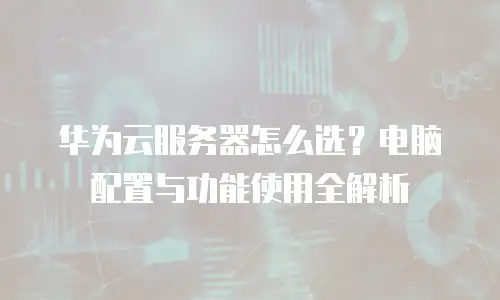 华为云服务器怎么选？电脑配置与功能使用全解析