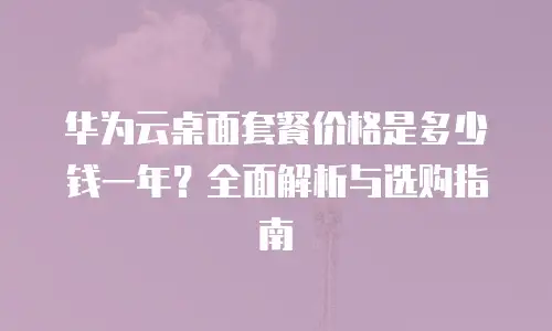 华为云桌面套餐价格是多少钱一年？全面解析与选购指南