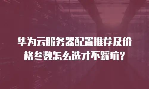 华为云服务器配置推荐及价格参数怎么选才不踩坑？