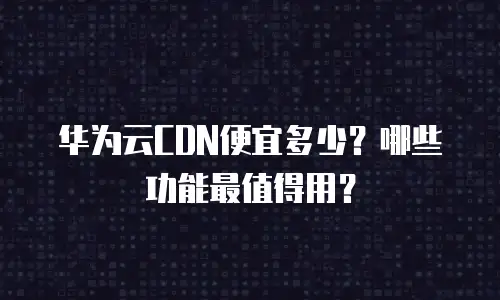 华为云CDN便宜多少？哪些功能最值得用？