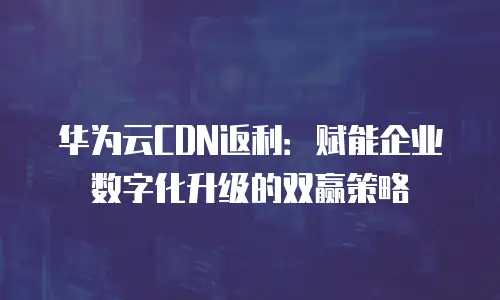 华为云CDN返利：赋能企业数字化升级的双赢策略