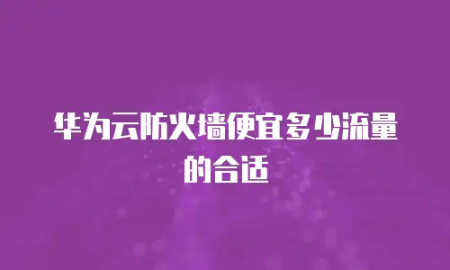 华为云防火墙便宜多少流量的合适