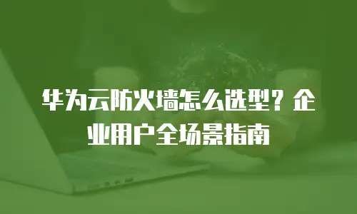 华为云防火墙怎么选型？企业用户全场景指南