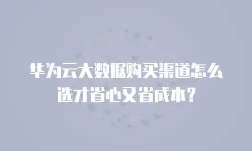 华为云大数据购买渠道怎么选才省心又省成本？