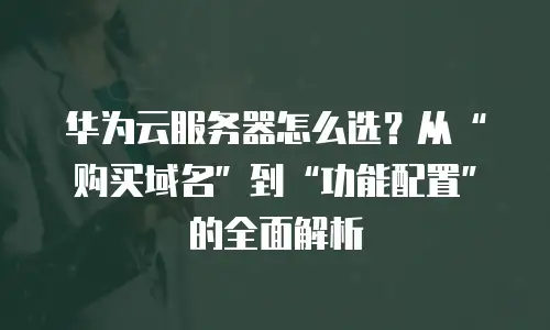 华为云服务器怎么选？从&ldquo;购买域名&rdquo;到&ldquo;功能配置&rdquo;的全面解析
