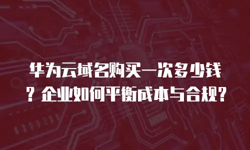 华为云域名购买一次多少钱？企业如何平衡成本与合规？