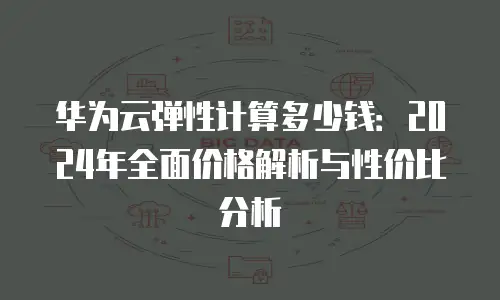 华为云弹性计算多少钱：2024年全面价格解析与性价比分析