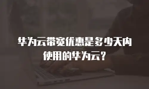 华为云带宽优惠是多少天内使用的华为云？