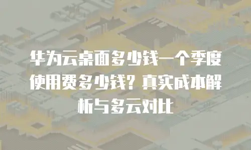 华为云桌面多少钱一个季度使用费多少钱？真实成本解析与多云对比