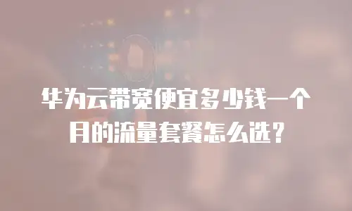 华为云带宽便宜多少钱一个月的流量套餐怎么选？