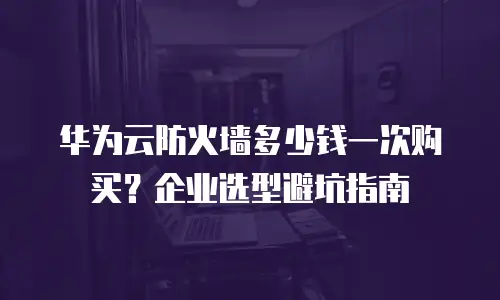 华为云防火墙多少钱一次购买？企业选型避坑指南