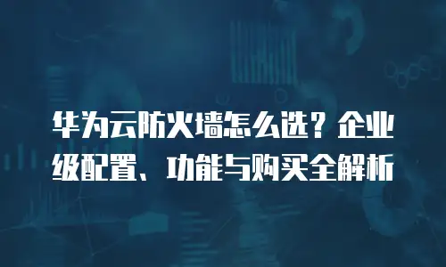 华为云防火墙怎么选？企业级配置、功能与购买全解析