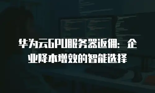 华为云GPU服务器返佣：企业降本增效的智能选择