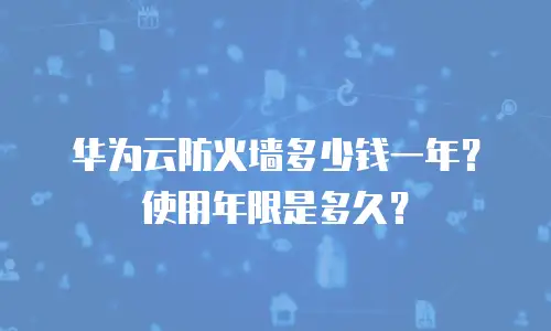 华为云防火墙多少钱一年？使用年限是多久？