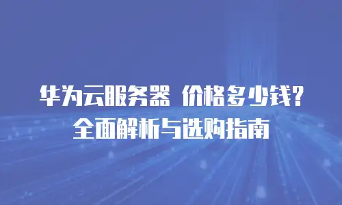 华为云服务器 价格多少钱？全面解析与选购指南