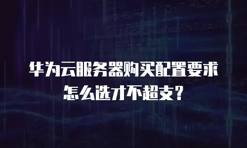 华为云服务器购买配置要求怎么选才不超支？