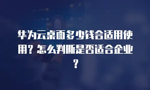 华为云桌面多少钱合适用使用？怎么判断是否适合企业？