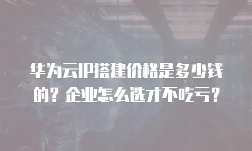 华为云IP搭建价格是多少钱的？企业怎么选才不吃亏？