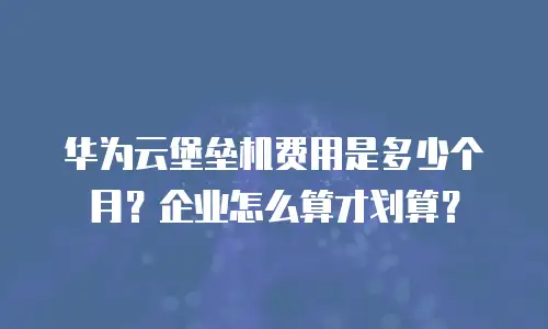 华为云堡垒机费用是多少个月？企业怎么算才划算？