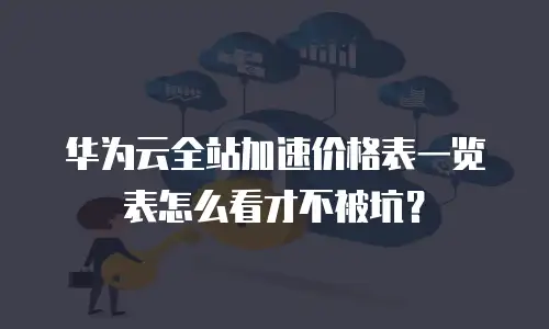 华为云全站加速价格表一览表怎么看才不被坑？