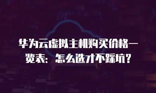 华为云虚拟主机购买价格一览表：怎么选才不踩坑？