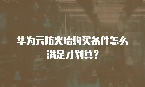 华为云防火墙购买条件怎么满足才划算？
