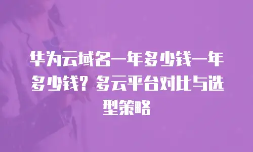 华为云域名一年多少钱一年多少钱？多云平台对比与选型策略